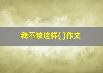 我不该这样( )作文